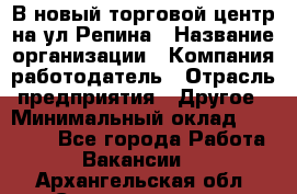 В новый торговой центр на ул Репина › Название организации ­ Компания-работодатель › Отрасль предприятия ­ Другое › Минимальный оклад ­ 10 000 - Все города Работа » Вакансии   . Архангельская обл.,Северодвинск г.